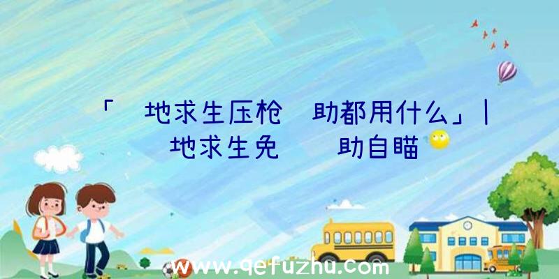 「绝地求生压枪辅助都用什么」|绝地求生免费辅助自瞄